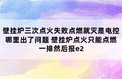 壁挂炉三次点火失败点燃就灭是电控哪里出了问题 壁挂炉点火只能点燃一排然后报e2